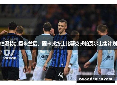 德温特加盟米兰后，国米或终止比塞克或帕瓦尔出售计划
